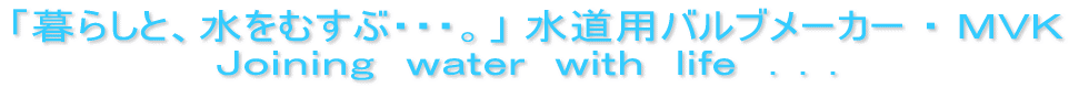 「暮らしと、水をむすぶ・・・」 水道用バルブメーカー ・ ＭＶＫ Ｊｏｉｎｉｎｇ　ｗａｔｅｒ　ｗｉｔｈ　ｌｉｆｅ　．．．